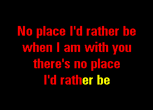 No place I'd rather be
when I am with you

there's no place
I'd rather he