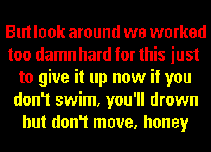 But look around we worked
too damn hard for this iust
to give it up now if you
don't swim, you'll drown
but don't move, honey