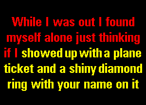 While I was out I found
myself alone iust thinking
if I showed up with a plane
ticket and a shiny diamond
ring with your name on it