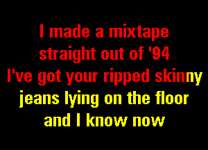 I made a mixtape
straight out of '94
I've got your ripped skinny
ieans lying on the floor
and I know now