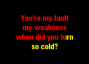 You're my fault
my weakness

when did you turn
so cold?