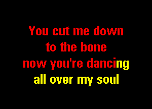 You cut me down
to the bone

now you're dancing
all over my soul