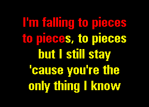 I'm falling to pieces
to pieces, to pieces

but I still stay
'cause you're the
only thing I know