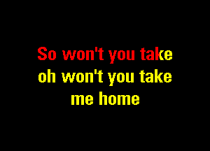 So won't you take

oh won't you take
me home