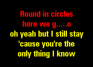 Round in circles
here we 9 ..... 0

oh yeah but I still stay
'cause you're the
only thing I know
