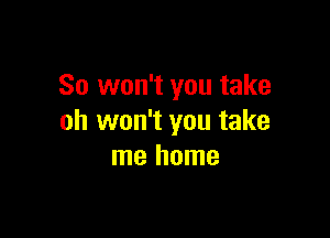 So won't you take

oh won't you take
me home