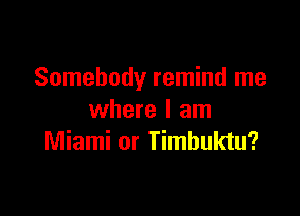 Somebody remind me

where I am
Miami or Timbuktu?