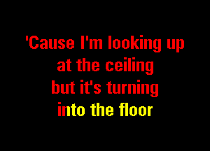 'Cause I'm looking up
at the ceiling

but it's turning
into the floor