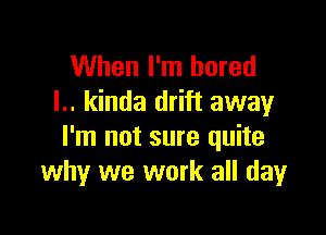 When I'm bored
I.. kinda drift away

I'm not sure quite
why we work all dayr