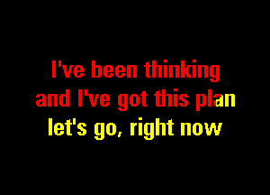 I've been thinking

and I've got this plan
let's go. right now