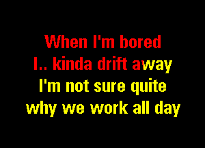 When I'm bored
I.. kinda drift away

I'm not sure quite
why we work all dayr