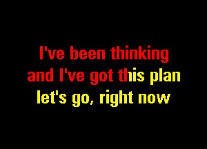 I've been thinking

and I've got this plan
let's go. right now