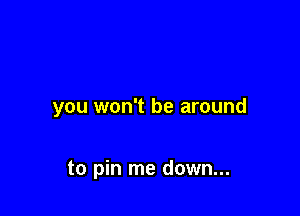 you won't be around

to pin me down...