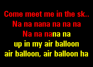 Come meet me in the sk..
Na na nana na na na
Na na nana na
up in my air balloon
air balloon, air balloon ha