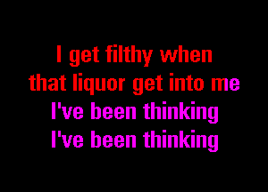 I get filthy when
that liquor get into me

I've been thinking
I've been thinking