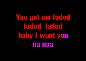 You got me faded
faded, faded

baby I want you
na naa