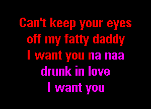 Can't keep your eyes
off my fatty daddy

I want you na naa
drunk in love
I want you
