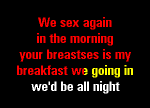 We sex again
in the morning
your hreastses is my
breakfast we going in
we'd be all night