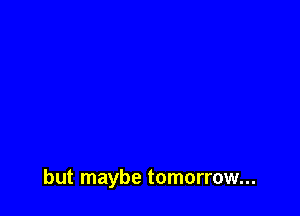 but maybe tomorrow...