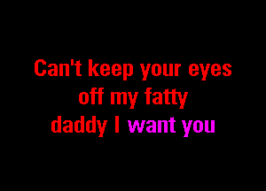 Can't keep your eyes

off my fatty
daddy I want you