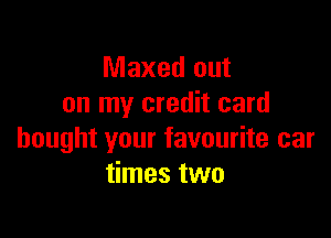 Maxed out
on my credit card

bought your favourite car
times two