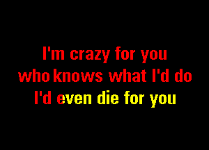 I'm crazy for you

who knows what I'd do
I'd even die for you