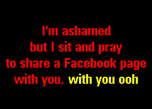 I'm ashamed
but I sit and pray

to share a Facebook page
with you, with you ooh