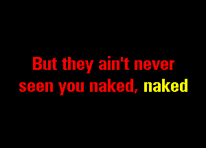 But they ain't never

seen you naked, naked