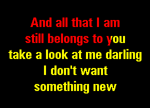 And all that I am
still belongs to you
take a look at me darling
I don't want
something new