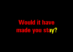 Would it have

made you stay?