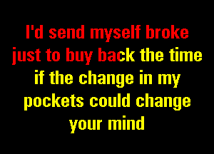I'd send myself broke
iust to buy back the time
if the change in my
pockets could change
your mind