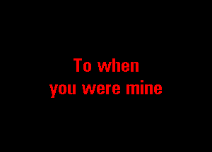 To when

you were mine
