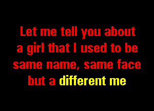 Let me tell you about
a girl that I used to be
same name, same face
but a different me