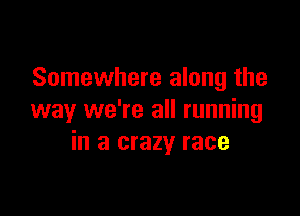 Somewhere along the

way we're all running
in a crazy race