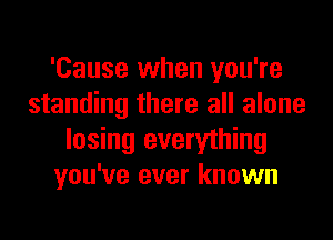 'Cause when you're
standing there all alone
losing everything
you've ever known