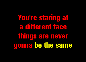 You're staring at
a different face

things are never
gonna be the same