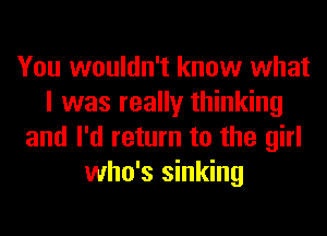 You wouldn't know what
I was really thinking
and I'd return to the girl
who's sinking
