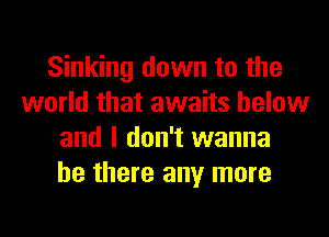 Sinking down to the
world that awaits below
and I don't wanna
be there any more