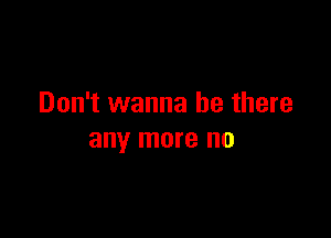 Don't wanna be there

any more no