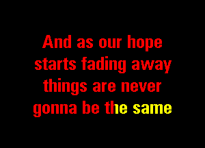 And as our hope
starts fading away

things are never
gonna be the same