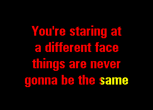 You're staring at
a different face

things are never
gonna be the same