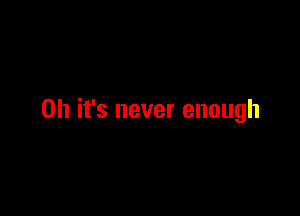 Oh it's never enough