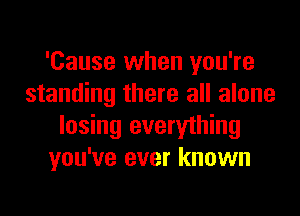 'Cause when you're
standing there all alone
losing everything
you've ever known