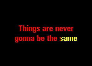 Things are never

gonna be the same