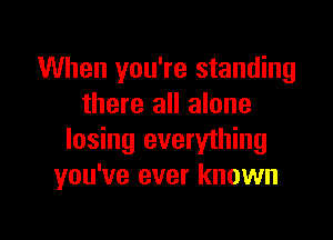 When you're standing
there all alone

losing everything
you've ever known
