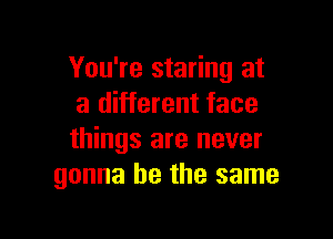 You're staring at
a different face

things are never
gonna be the same