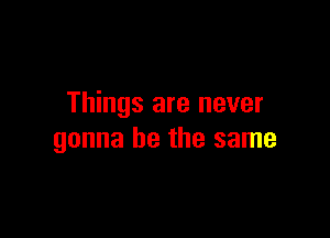 Things are never

gonna be the same