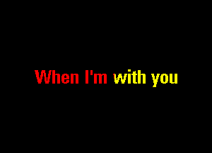 When I'm with you