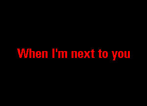 When I'm next to you