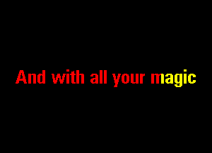 And with all your magic